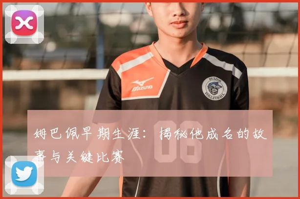 姆巴佩早期生涯：揭秘他成名的故事与关键比赛