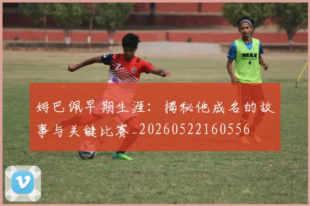 姆巴佩早期生涯:揭秘他成名的故事与关键比赛_20260522160556